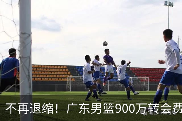 不再退缩！广东男篮900万转会费签下昔日状元内线，杜锋拒绝沉沦