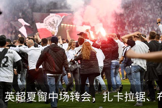 英超夏窗中场转会，扎卡拉锯、布阿迪天价争抢、吉马良斯毫无进展